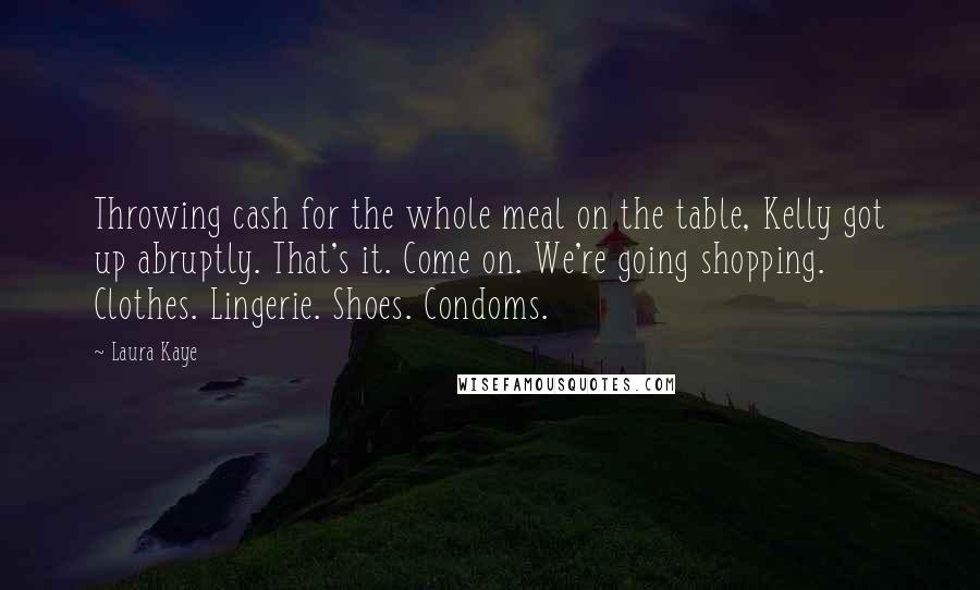 Laura Kaye Quotes: Throwing cash for the whole meal on the table, Kelly got up abruptly. That's it. Come on. We're going shopping. Clothes. Lingerie. Shoes. Condoms.