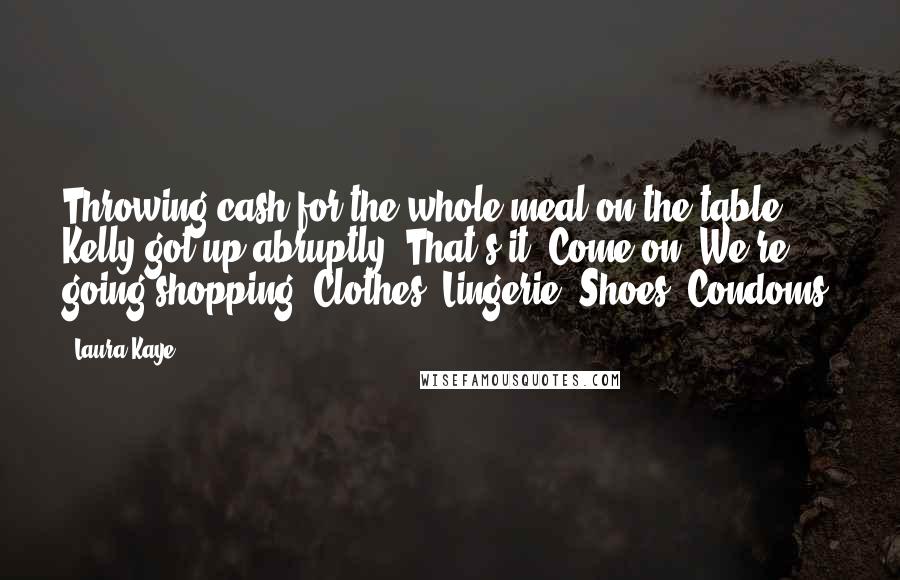Laura Kaye Quotes: Throwing cash for the whole meal on the table, Kelly got up abruptly. That's it. Come on. We're going shopping. Clothes. Lingerie. Shoes. Condoms.