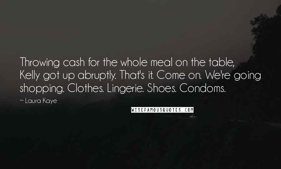 Laura Kaye Quotes: Throwing cash for the whole meal on the table, Kelly got up abruptly. That's it. Come on. We're going shopping. Clothes. Lingerie. Shoes. Condoms.