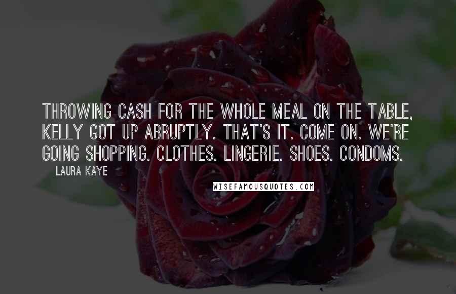 Laura Kaye Quotes: Throwing cash for the whole meal on the table, Kelly got up abruptly. That's it. Come on. We're going shopping. Clothes. Lingerie. Shoes. Condoms.