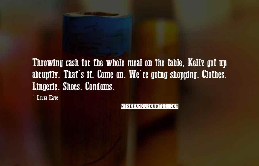 Laura Kaye Quotes: Throwing cash for the whole meal on the table, Kelly got up abruptly. That's it. Come on. We're going shopping. Clothes. Lingerie. Shoes. Condoms.