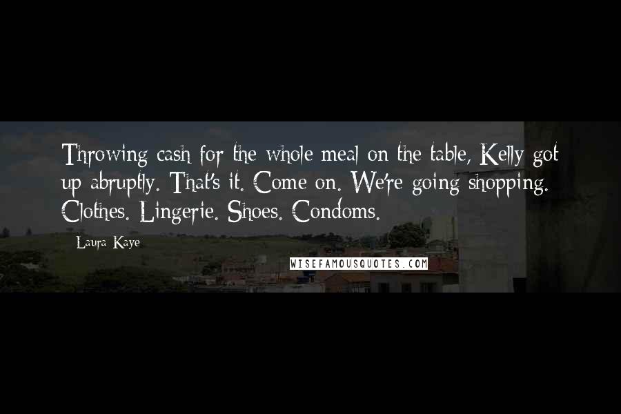 Laura Kaye Quotes: Throwing cash for the whole meal on the table, Kelly got up abruptly. That's it. Come on. We're going shopping. Clothes. Lingerie. Shoes. Condoms.