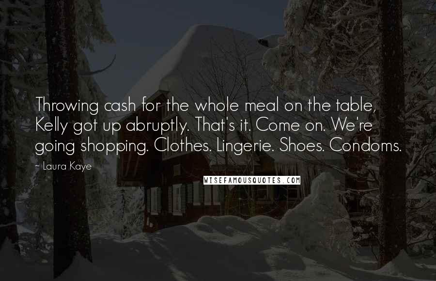 Laura Kaye Quotes: Throwing cash for the whole meal on the table, Kelly got up abruptly. That's it. Come on. We're going shopping. Clothes. Lingerie. Shoes. Condoms.