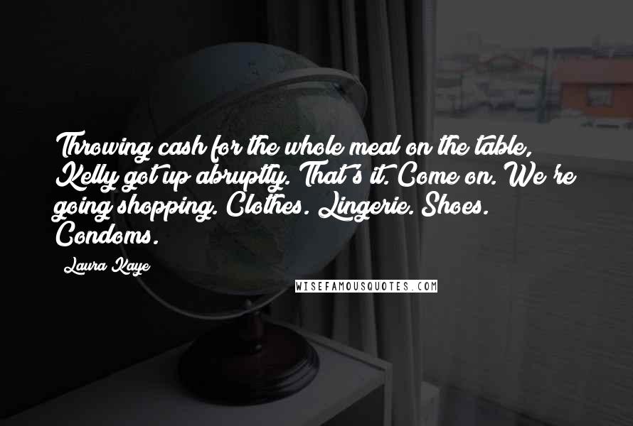 Laura Kaye Quotes: Throwing cash for the whole meal on the table, Kelly got up abruptly. That's it. Come on. We're going shopping. Clothes. Lingerie. Shoes. Condoms.