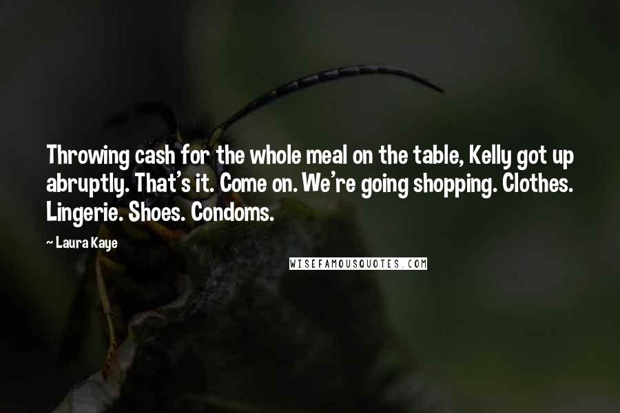 Laura Kaye Quotes: Throwing cash for the whole meal on the table, Kelly got up abruptly. That's it. Come on. We're going shopping. Clothes. Lingerie. Shoes. Condoms.