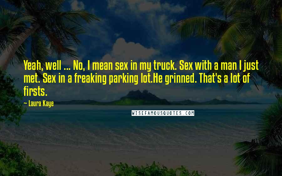 Laura Kaye Quotes: Yeah, well ... No, I mean sex in my truck. Sex with a man I just met. Sex in a freaking parking lot.He grinned. That's a lot of firsts.