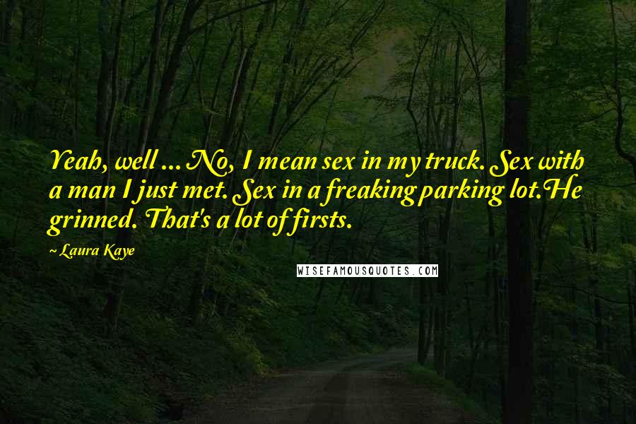 Laura Kaye Quotes: Yeah, well ... No, I mean sex in my truck. Sex with a man I just met. Sex in a freaking parking lot.He grinned. That's a lot of firsts.