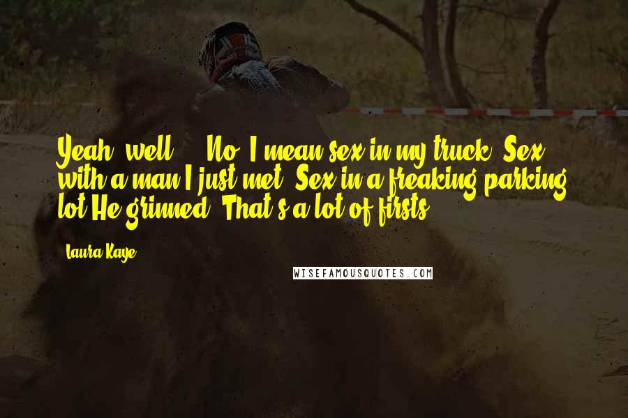 Laura Kaye Quotes: Yeah, well ... No, I mean sex in my truck. Sex with a man I just met. Sex in a freaking parking lot.He grinned. That's a lot of firsts.