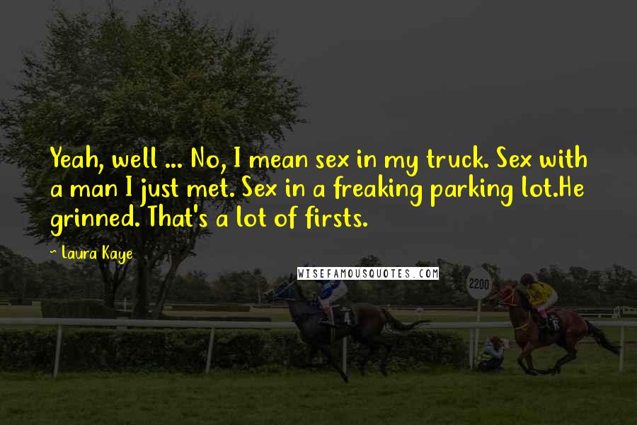 Laura Kaye Quotes: Yeah, well ... No, I mean sex in my truck. Sex with a man I just met. Sex in a freaking parking lot.He grinned. That's a lot of firsts.