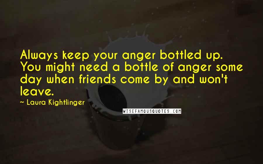 Laura Kightlinger Quotes: Always keep your anger bottled up. You might need a bottle of anger some day when friends come by and won't leave.