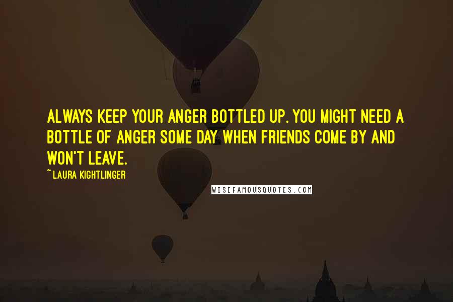 Laura Kightlinger Quotes: Always keep your anger bottled up. You might need a bottle of anger some day when friends come by and won't leave.