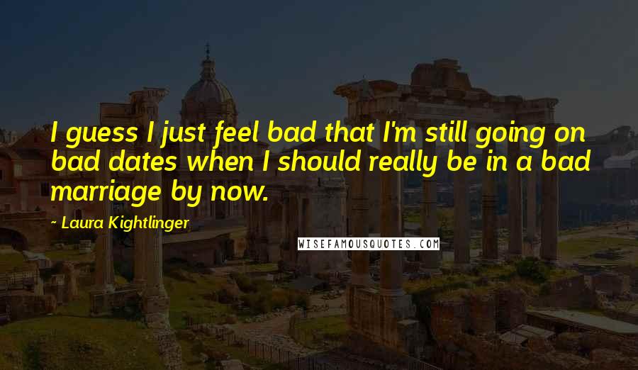 Laura Kightlinger Quotes: I guess I just feel bad that I'm still going on bad dates when I should really be in a bad marriage by now.