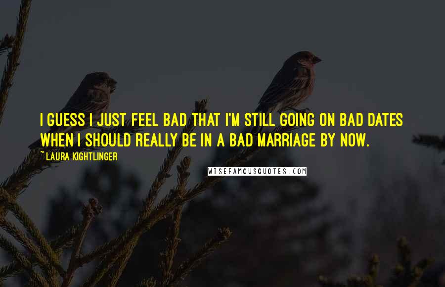 Laura Kightlinger Quotes: I guess I just feel bad that I'm still going on bad dates when I should really be in a bad marriage by now.