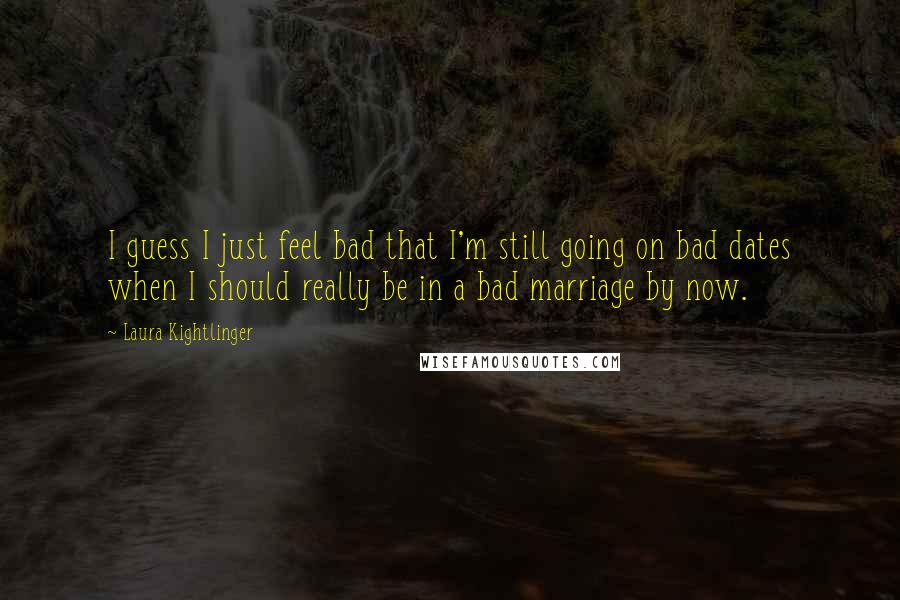 Laura Kightlinger Quotes: I guess I just feel bad that I'm still going on bad dates when I should really be in a bad marriage by now.