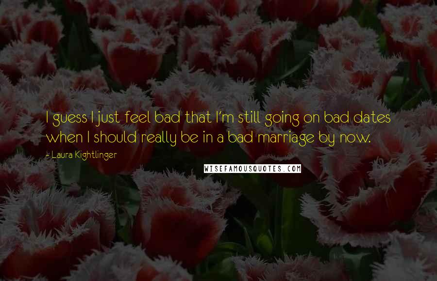 Laura Kightlinger Quotes: I guess I just feel bad that I'm still going on bad dates when I should really be in a bad marriage by now.