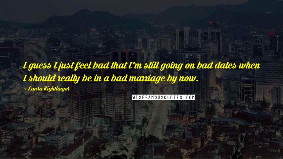Laura Kightlinger Quotes: I guess I just feel bad that I'm still going on bad dates when I should really be in a bad marriage by now.