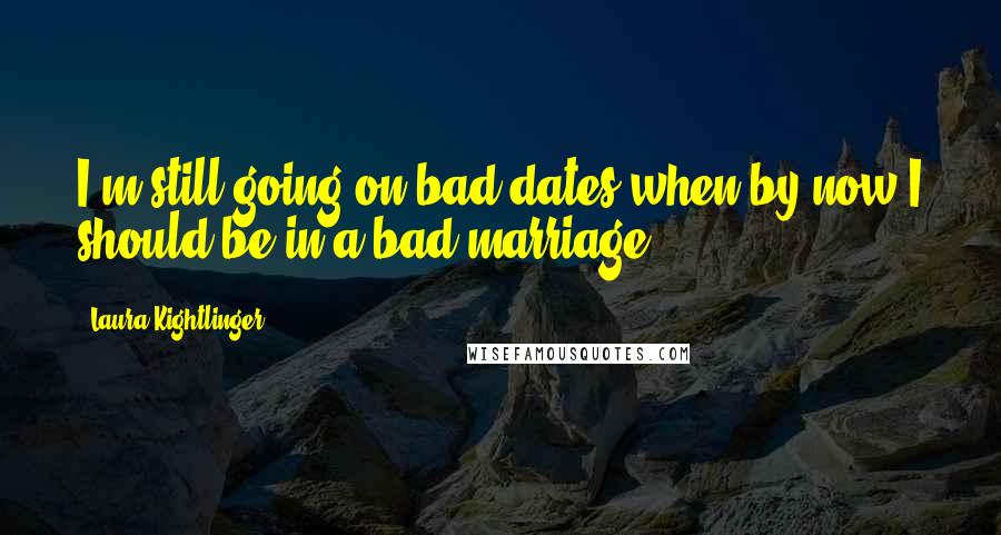 Laura Kightlinger Quotes: I'm still going on bad dates when by now I should be in a bad marriage.