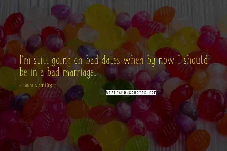 Laura Kightlinger Quotes: I'm still going on bad dates when by now I should be in a bad marriage.