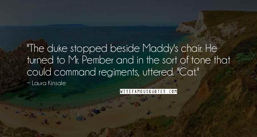 Laura Kinsale Quotes: "The duke stopped beside Maddy's chair. He turned to Mr. Pember and in the sort of tone that could command regiments, uttered. "Cat."