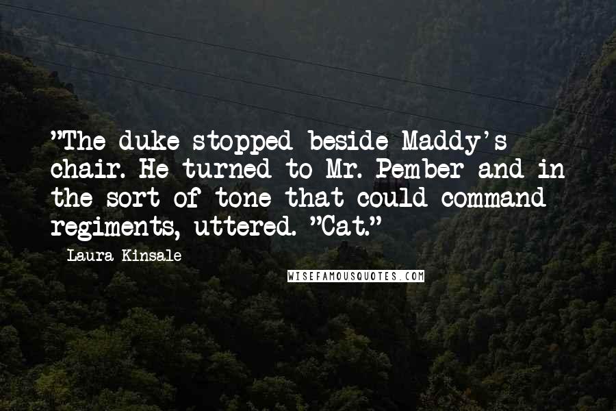 Laura Kinsale Quotes: "The duke stopped beside Maddy's chair. He turned to Mr. Pember and in the sort of tone that could command regiments, uttered. "Cat."