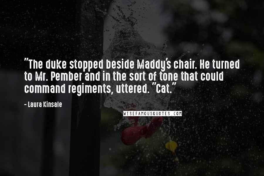 Laura Kinsale Quotes: "The duke stopped beside Maddy's chair. He turned to Mr. Pember and in the sort of tone that could command regiments, uttered. "Cat."