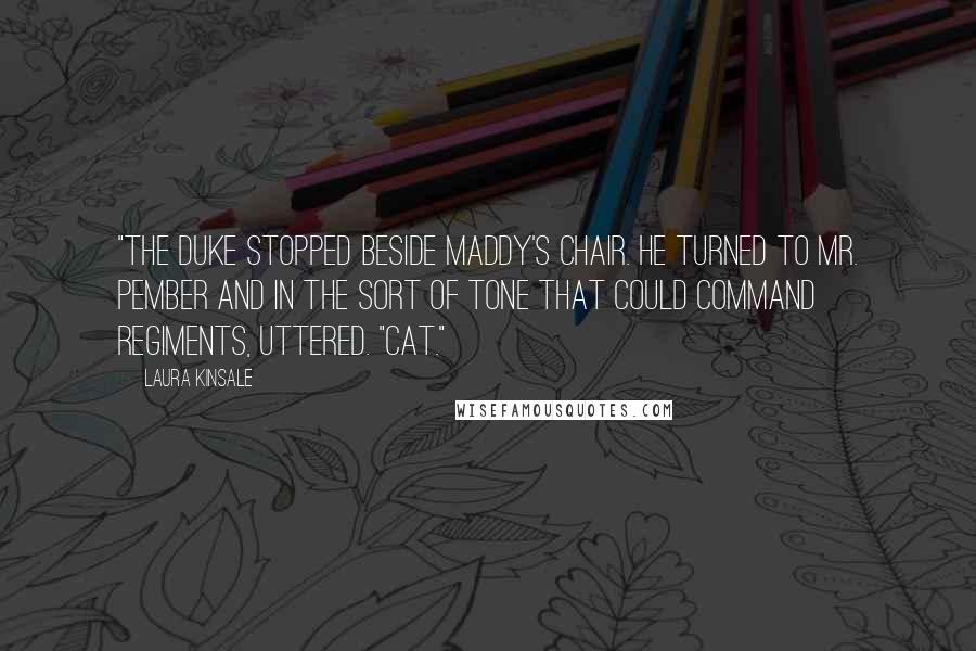 Laura Kinsale Quotes: "The duke stopped beside Maddy's chair. He turned to Mr. Pember and in the sort of tone that could command regiments, uttered. "Cat."
