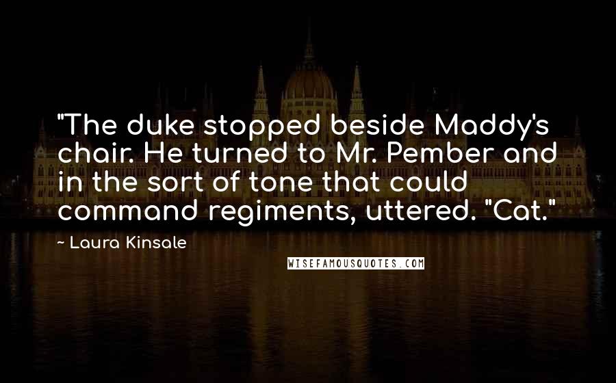 Laura Kinsale Quotes: "The duke stopped beside Maddy's chair. He turned to Mr. Pember and in the sort of tone that could command regiments, uttered. "Cat."