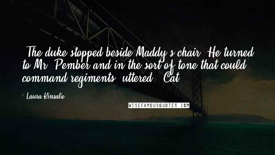 Laura Kinsale Quotes: "The duke stopped beside Maddy's chair. He turned to Mr. Pember and in the sort of tone that could command regiments, uttered. "Cat."