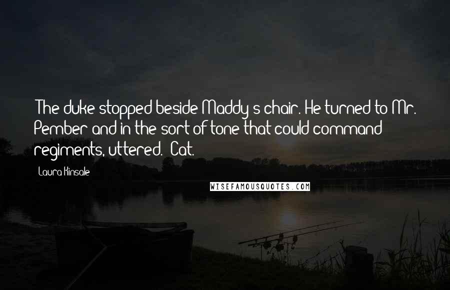 Laura Kinsale Quotes: "The duke stopped beside Maddy's chair. He turned to Mr. Pember and in the sort of tone that could command regiments, uttered. "Cat."