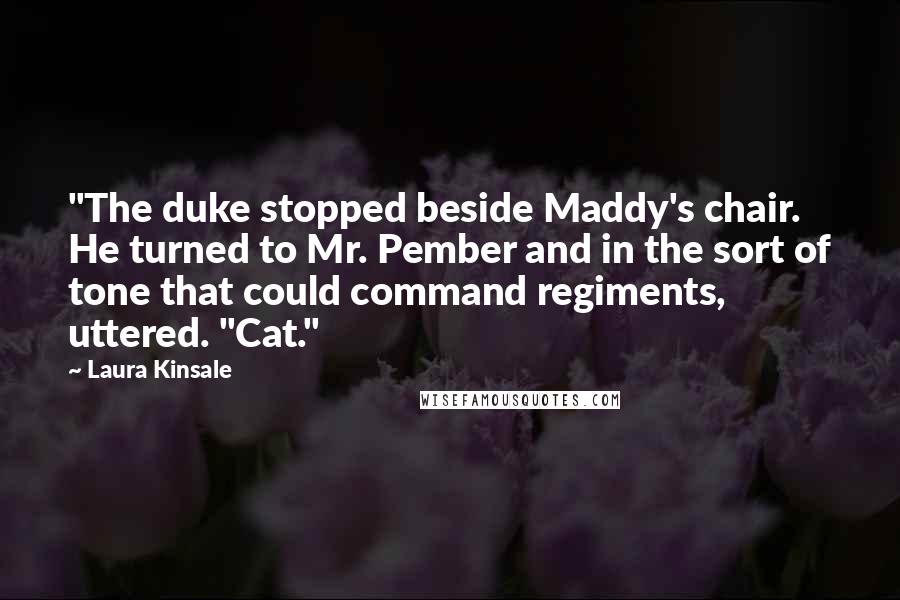 Laura Kinsale Quotes: "The duke stopped beside Maddy's chair. He turned to Mr. Pember and in the sort of tone that could command regiments, uttered. "Cat."