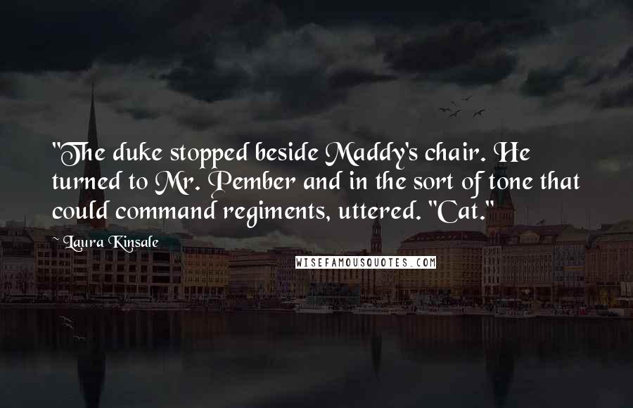 Laura Kinsale Quotes: "The duke stopped beside Maddy's chair. He turned to Mr. Pember and in the sort of tone that could command regiments, uttered. "Cat."