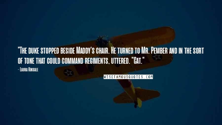 Laura Kinsale Quotes: "The duke stopped beside Maddy's chair. He turned to Mr. Pember and in the sort of tone that could command regiments, uttered. "Cat."