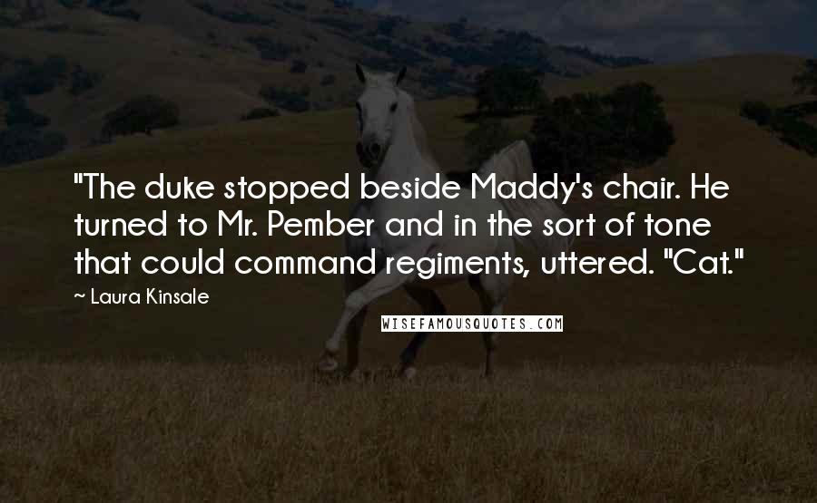 Laura Kinsale Quotes: "The duke stopped beside Maddy's chair. He turned to Mr. Pember and in the sort of tone that could command regiments, uttered. "Cat."