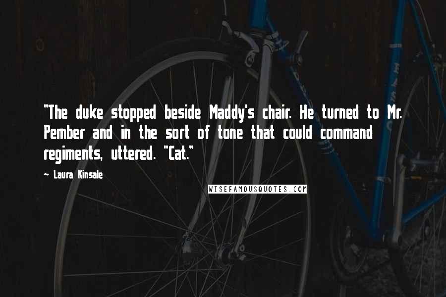 Laura Kinsale Quotes: "The duke stopped beside Maddy's chair. He turned to Mr. Pember and in the sort of tone that could command regiments, uttered. "Cat."