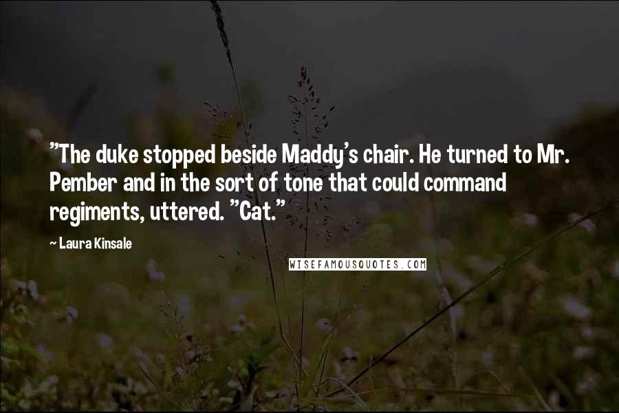 Laura Kinsale Quotes: "The duke stopped beside Maddy's chair. He turned to Mr. Pember and in the sort of tone that could command regiments, uttered. "Cat."