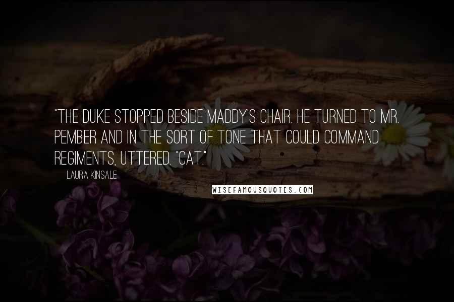 Laura Kinsale Quotes: "The duke stopped beside Maddy's chair. He turned to Mr. Pember and in the sort of tone that could command regiments, uttered. "Cat."