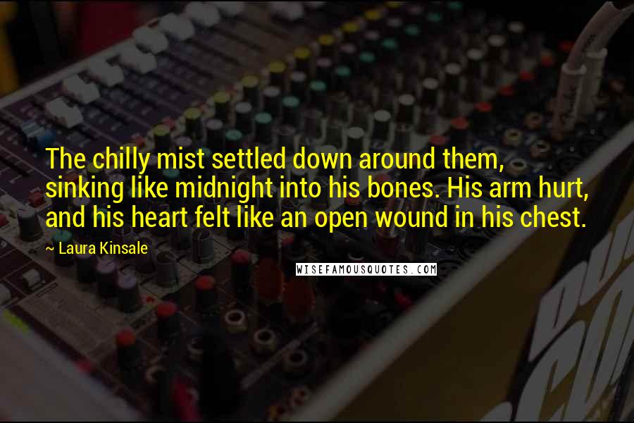 Laura Kinsale Quotes: The chilly mist settled down around them, sinking like midnight into his bones. His arm hurt, and his heart felt like an open wound in his chest.