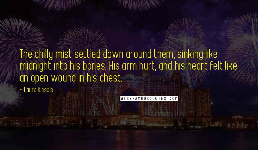 Laura Kinsale Quotes: The chilly mist settled down around them, sinking like midnight into his bones. His arm hurt, and his heart felt like an open wound in his chest.