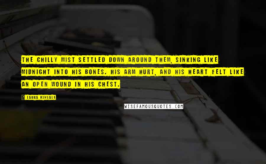 Laura Kinsale Quotes: The chilly mist settled down around them, sinking like midnight into his bones. His arm hurt, and his heart felt like an open wound in his chest.