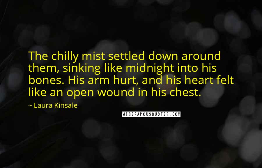 Laura Kinsale Quotes: The chilly mist settled down around them, sinking like midnight into his bones. His arm hurt, and his heart felt like an open wound in his chest.