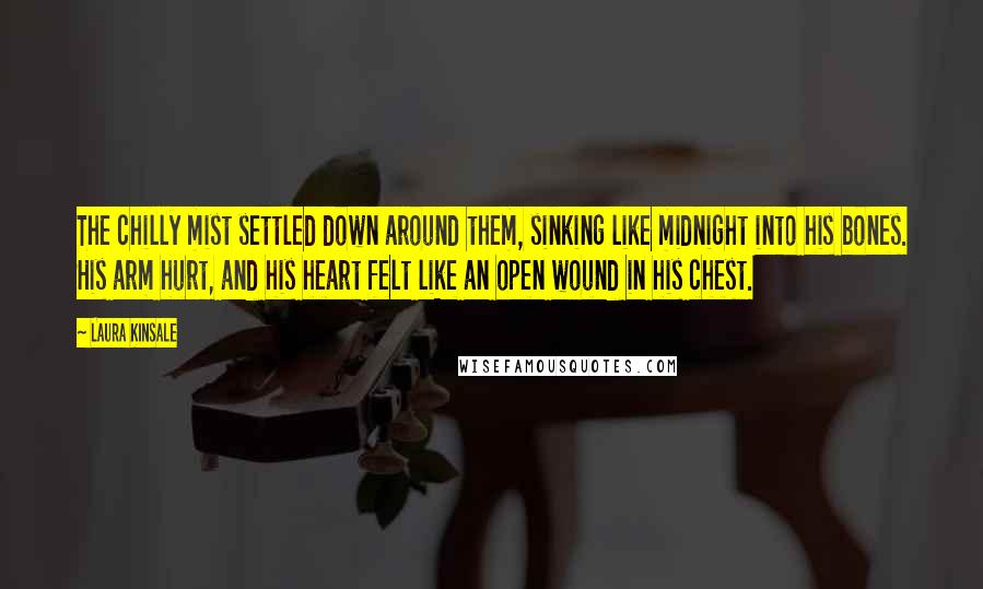 Laura Kinsale Quotes: The chilly mist settled down around them, sinking like midnight into his bones. His arm hurt, and his heart felt like an open wound in his chest.