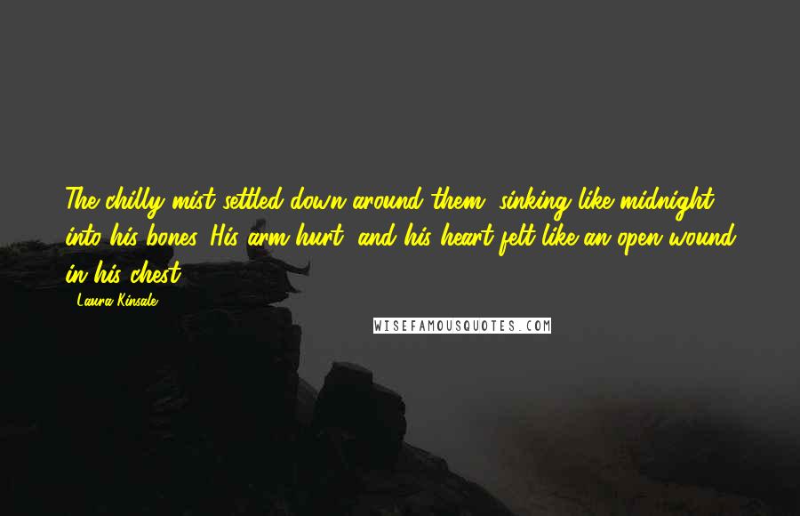 Laura Kinsale Quotes: The chilly mist settled down around them, sinking like midnight into his bones. His arm hurt, and his heart felt like an open wound in his chest.