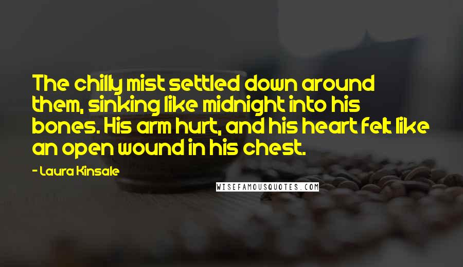 Laura Kinsale Quotes: The chilly mist settled down around them, sinking like midnight into his bones. His arm hurt, and his heart felt like an open wound in his chest.