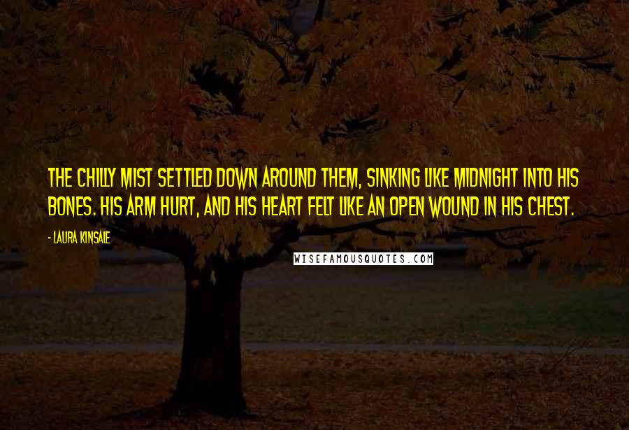 Laura Kinsale Quotes: The chilly mist settled down around them, sinking like midnight into his bones. His arm hurt, and his heart felt like an open wound in his chest.