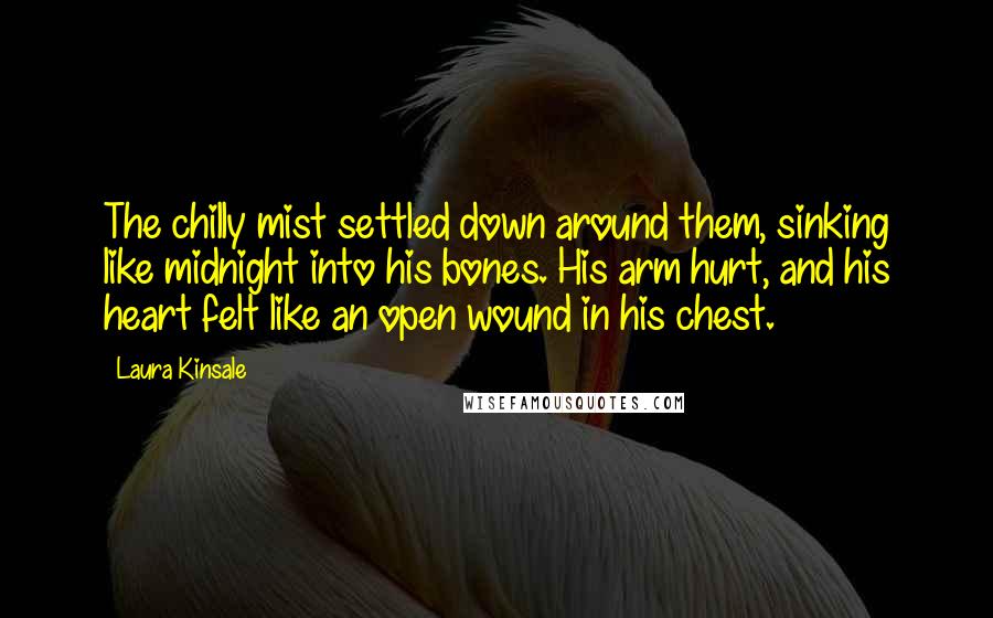 Laura Kinsale Quotes: The chilly mist settled down around them, sinking like midnight into his bones. His arm hurt, and his heart felt like an open wound in his chest.