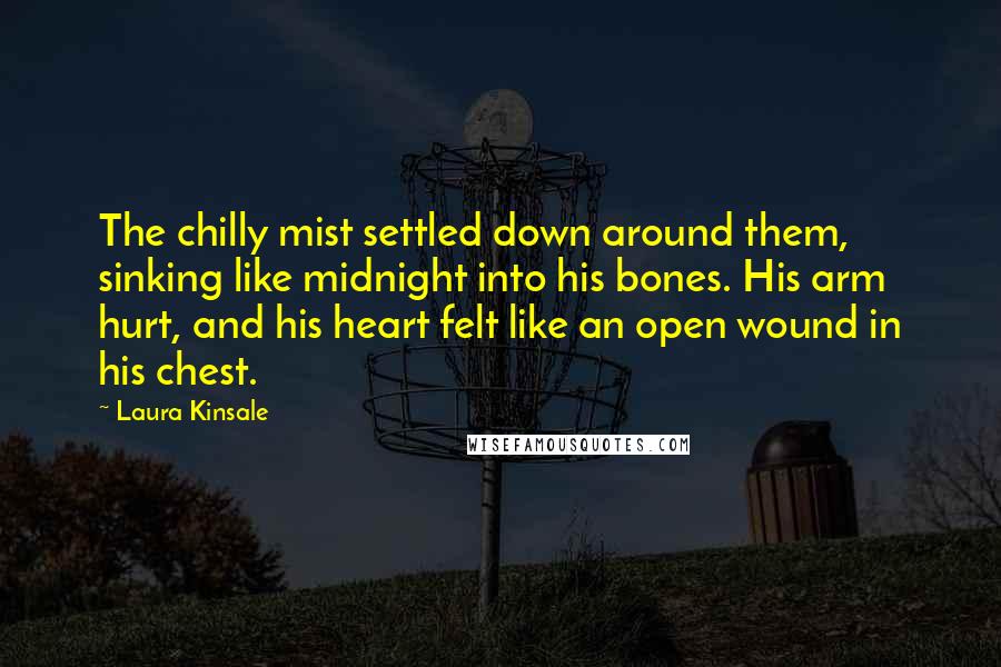 Laura Kinsale Quotes: The chilly mist settled down around them, sinking like midnight into his bones. His arm hurt, and his heart felt like an open wound in his chest.