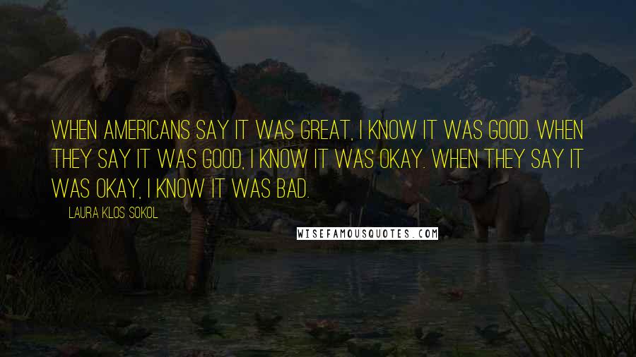 Laura Klos Sokol Quotes: When Americans say it was great, I know it was good. When they say it was good, I know it was okay. When they say it was okay, I know it was bad.
