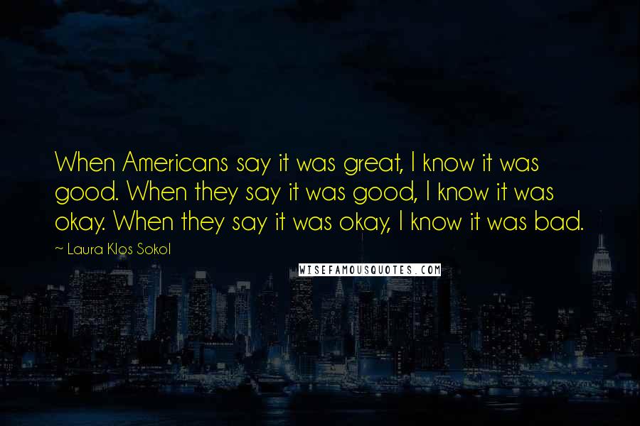 Laura Klos Sokol Quotes: When Americans say it was great, I know it was good. When they say it was good, I know it was okay. When they say it was okay, I know it was bad.