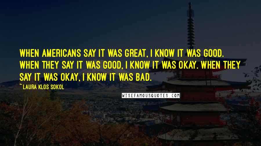Laura Klos Sokol Quotes: When Americans say it was great, I know it was good. When they say it was good, I know it was okay. When they say it was okay, I know it was bad.