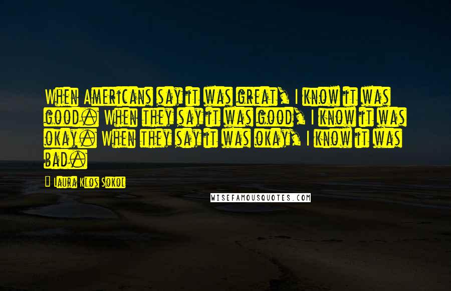 Laura Klos Sokol Quotes: When Americans say it was great, I know it was good. When they say it was good, I know it was okay. When they say it was okay, I know it was bad.